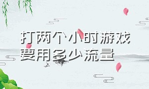 打两个小时游戏要用多少流量（玩一整天游戏需要多少流量）