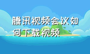 腾讯视频会议如何下载视频（腾讯视频会议如何下载视频到电脑）