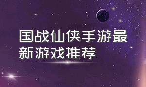 国战仙侠手游最新游戏推荐（国战最新火爆仙侠手游游戏排行榜）