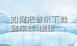 如何把音乐下载到车载u盘里（电脑怎么下载音乐到车载u盘里面）