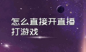 怎么直接开直播打游戏（自己在家怎么开直播打游戏）