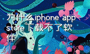 为什么iphone app store下载不了软件（为什么苹果手机app store无法下载软件）