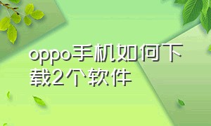 oppo手机如何下载2个软件（oppo手机怎么下载两个一样的应用）