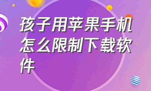 孩子用苹果手机怎么限制下载软件（苹果手机怎么解除限制儿童下载app）