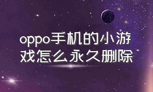 oppo手机的小游戏怎么永久删除