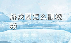 游戏圈怎么删视频（游戏圈发表过的东西怎么删除）