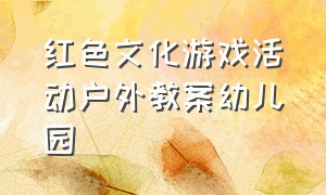 红色文化游戏活动户外教案幼儿园（幼儿园红色文化主题区域游戏活动）