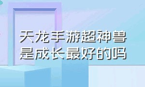 天龙手游超神兽是成长最好的吗（天龙手游龙和鲲鹏用哪个）