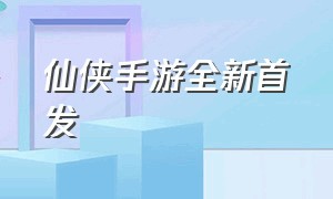 仙侠手游全新首发（仙侠手游排行榜2024前十名）