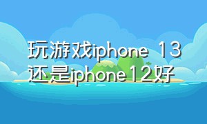 玩游戏iphone 13还是iphone12好