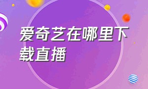 爱奇艺在哪里下载直播（爱奇艺直播回放可以下载吗）