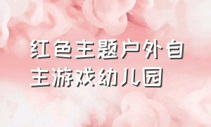 红色主题户外自主游戏幼儿园（红色主题户外自主游戏幼儿园大班）