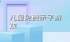 儿童免费亲子游戏（最新儿童亲子游戏）