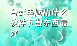 台式电脑用什么软件下载东西最好