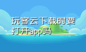 玩客云下载时要打开app吗