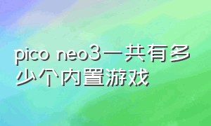 pico neo3一共有多少个内置游戏（pico neo 3国内与国外游戏区别）