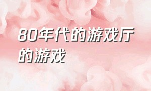 80年代的游戏厅的游戏（80后的游戏厅经典游戏排行榜）