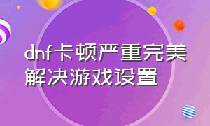 dnf卡顿严重完美解决游戏设置