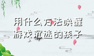 用什么方法唤醒游戏沉迷的孩子（如何挽救一个已经沉迷游戏的孩子）