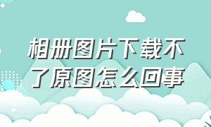 相册图片下载不了原图怎么回事