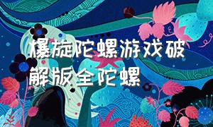 爆旋陀螺游戏破解版全陀螺（爆旋陀螺中文版游戏）