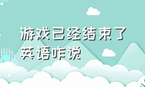 游戏已经结束了英语咋说（游戏结束用英语说）