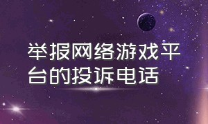 举报网络游戏平台的投诉电话（全国网络游戏举报中心官网）