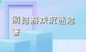 网络游戏沉迷危害（沉迷网络游戏的危害和措施）