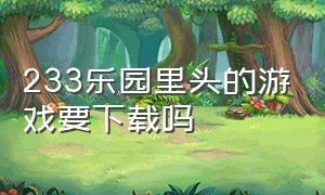 233乐园里头的游戏要下载吗（233乐园(不用实名认证)(无广告)）