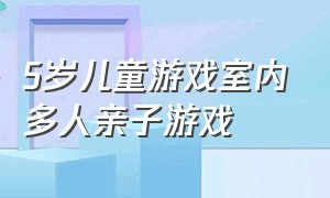 5岁儿童游戏室内多人亲子游戏（7-12岁游戏室内亲子游戏）