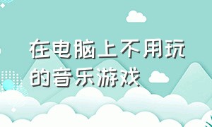 在电脑上不用玩的音乐游戏