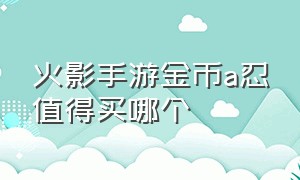 火影手游金币a忍值得买哪个（火影忍者金币a忍哪个好）