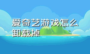 爱奇艺游戏怎么卸载掉（电脑上爱奇艺游戏怎么删除）