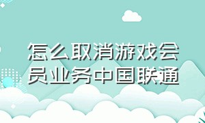 怎么取消游戏会员业务中国联通（联通游戏包退订）