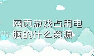 网页游戏占用电脑的什么资源（为什么有些网页游戏我电脑玩不了）