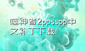 噬神者2ppsspp中文补丁下载（噬神2steam调中文）