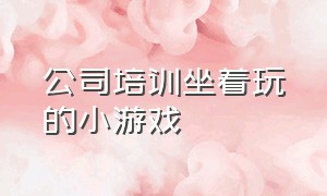 公司培训坐着玩的小游戏（适合公司员工一起玩的小游戏）