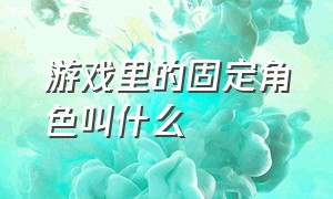 游戏里的固定角色叫什么（游戏里固定人物）