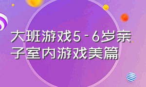 大班游戏5-6岁亲子室内游戏美篇（大班最新有趣亲子游戏室内）