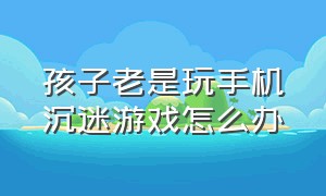 孩子老是玩手机沉迷游戏怎么办