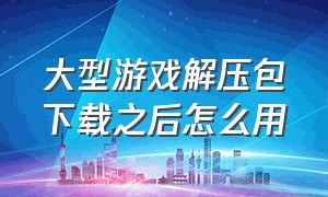 大型游戏解压包下载之后怎么用（解压游戏文件）