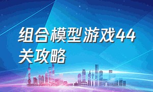 组合模型游戏44关攻略（组合模型游戏44关攻略大全）