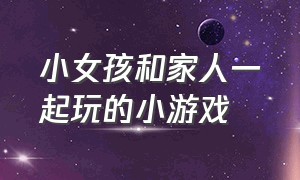 小女孩和家人一起玩的小游戏（在家可以和家人一起玩的小游戏）