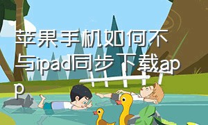 苹果手机如何不与ipad同步下载app（苹果手机和ipad同步下载怎么取消）