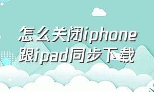 怎么关闭iphone跟ipad同步下载