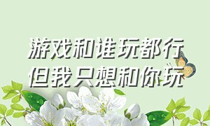 游戏和谁玩都行但我只想和你玩