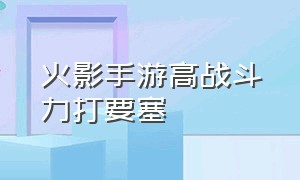 火影手游高战斗力打要塞（火影手游要塞争夺战战力突破）