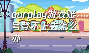 ourplay游戏账号登不上去怎么办