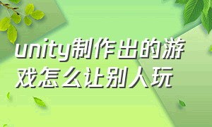 unity制作出的游戏怎么让别人玩