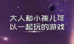 大人和小孩儿可以一起玩的游戏